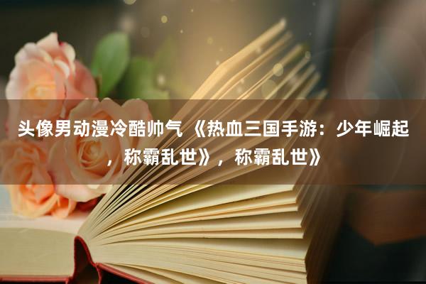 头像男动漫冷酷帅气 《热血三国手游：少年崛起，称霸乱世》，称霸乱世》
