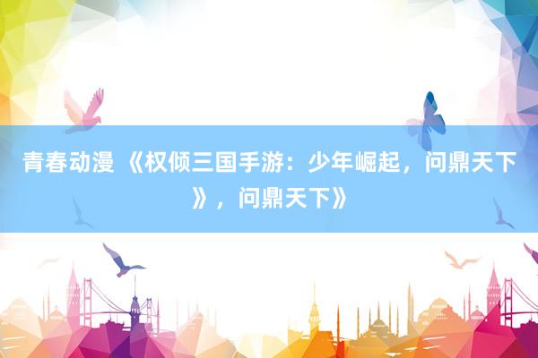 青春动漫 《权倾三国手游：少年崛起，问鼎天下》，问鼎天下》