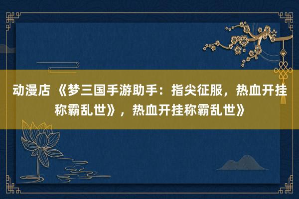 动漫店 《梦三国手游助手：指尖征服，热血开挂称霸乱世》，热血开挂称霸乱世》