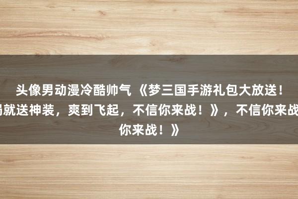 头像男动漫冷酷帅气 《梦三国手游礼包大放送！开局就送神装，爽到飞起，不信你来战！》，不信你来战！》