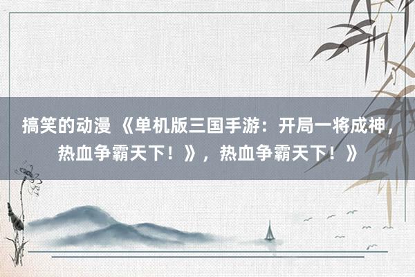 搞笑的动漫 《单机版三国手游：开局一将成神，热血争霸天下！》，热血争霸天下！》