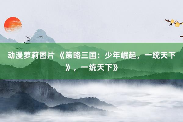 动漫萝莉图片 《策略三国：少年崛起，一统天下》，一统天下》
