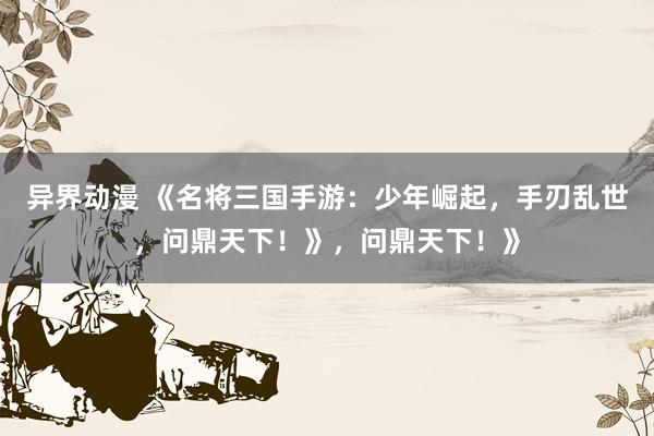 异界动漫 《名将三国手游：少年崛起，手刃乱世，问鼎天下！》，问鼎天下！》