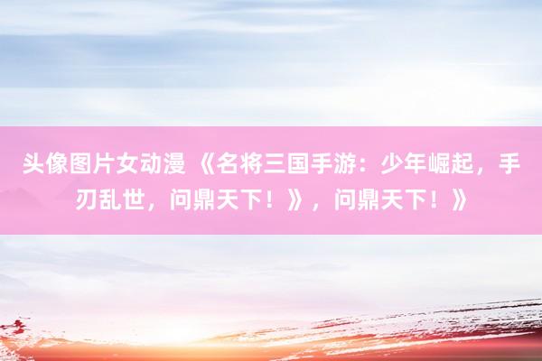 头像图片女动漫 《名将三国手游：少年崛起，手刃乱世，问鼎天下！》，问鼎天下！》