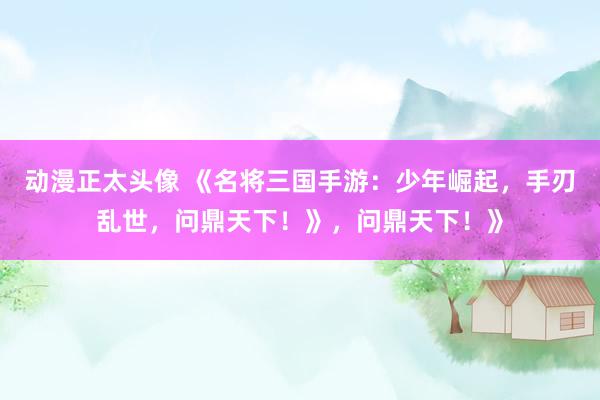 动漫正太头像 《名将三国手游：少年崛起，手刃乱世，问鼎天下！》，问鼎天下！》