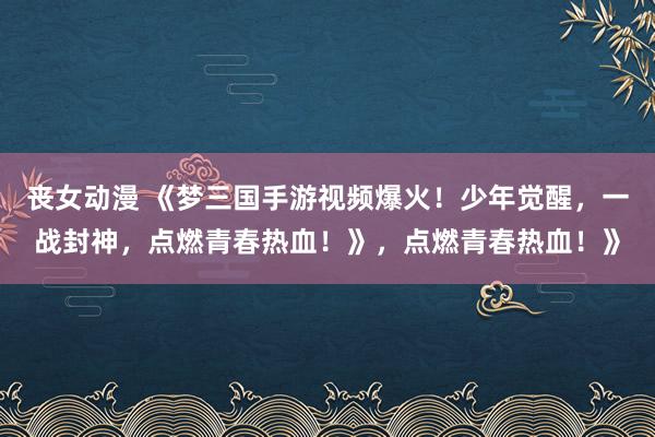 丧女动漫 《梦三国手游视频爆火！少年觉醒，一战封神，点燃青春热血！》，点燃青春热血！》