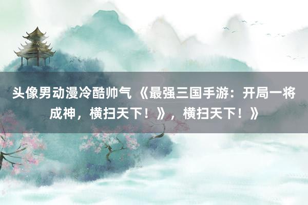 头像男动漫冷酷帅气 《最强三国手游：开局一将成神，横扫天下！》，横扫天下！》