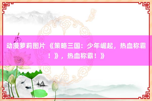 动漫萝莉图片 《策略三国：少年崛起，热血称霸！》，热血称霸！》