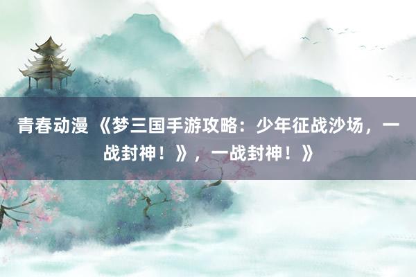 青春动漫 《梦三国手游攻略：少年征战沙场，一战封神！》，一战封神！》