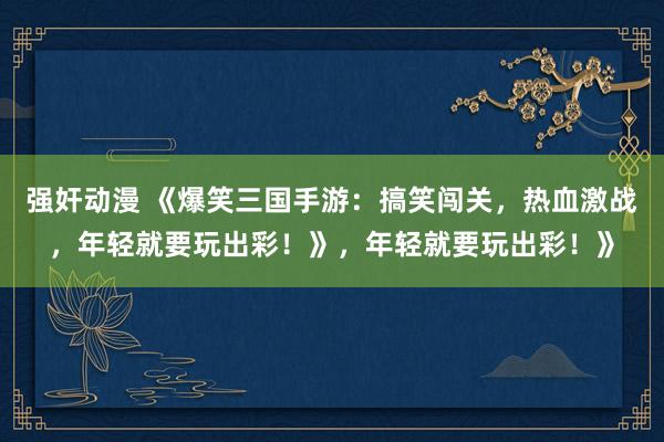 强奸动漫 《爆笑三国手游：搞笑闯关，热血激战，年轻就要玩出彩！》，年轻就要玩出彩！》