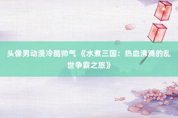 头像男动漫冷酷帅气 《水煮三国：热血沸腾的乱世争霸之旅》