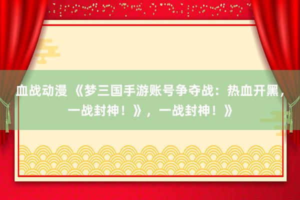 血战动漫 《梦三国手游账号争夺战：热血开黑，一战封神！》，一战封神！》