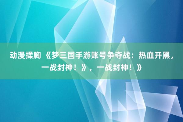 动漫揉胸 《梦三国手游账号争夺战：热血开黑，一战封神！》，一战封神！》