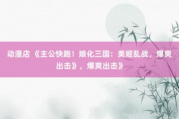 动漫店 《主公快跑！娘化三国：美姬乱战，爆爽出击》，爆爽出击》