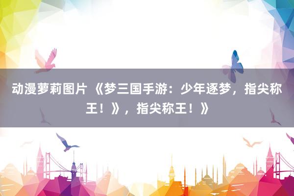 动漫萝莉图片 《梦三国手游：少年逐梦，指尖称王！》，指尖称王！》