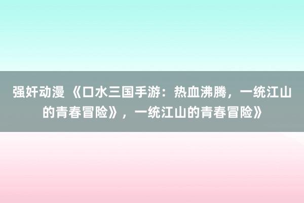 强奸动漫 《口水三国手游：热血沸腾，一统江山的青春冒险》，一统江山的青春冒险》