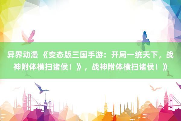 异界动漫 《变态版三国手游：开局一统天下，战神附体横扫诸侯！》，战神附体横扫诸侯！》