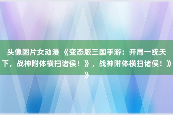 头像图片女动漫 《变态版三国手游：开局一统天下，战神附体横扫诸侯！》，战神附体横扫诸侯！》