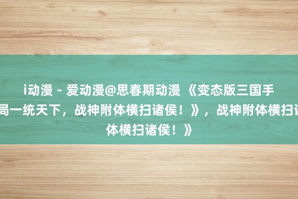 i动漫 - 爱动漫@思春期动漫 《变态版三国手游：开局一统天下，战神附体横扫诸侯！》，战神附体横扫诸侯！》