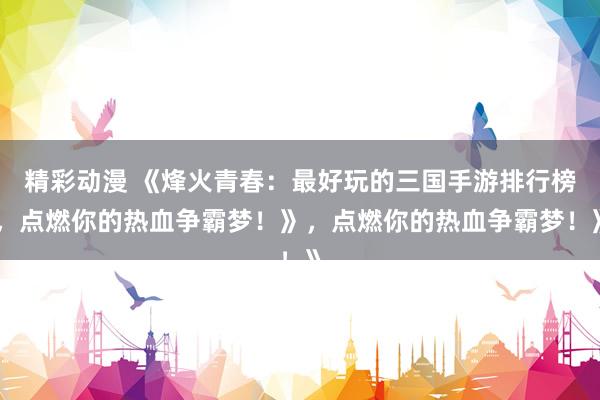 精彩动漫 《烽火青春：最好玩的三国手游排行榜，点燃你的热血争霸梦！》，点燃你的热血争霸梦！》