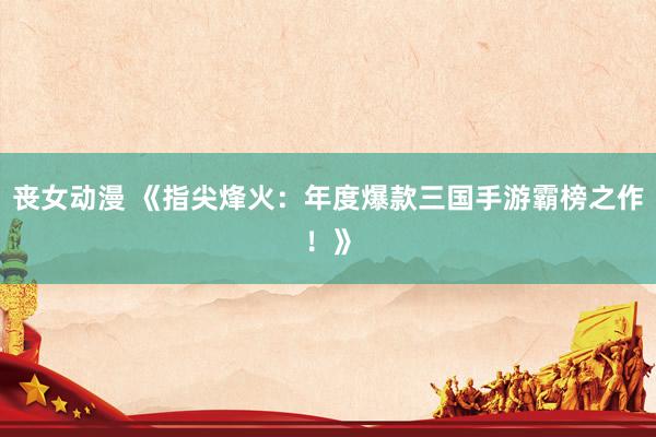 丧女动漫 《指尖烽火：年度爆款三国手游霸榜之作！》