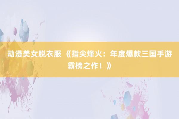 动漫美女脱衣服 《指尖烽火：年度爆款三国手游霸榜之作！》