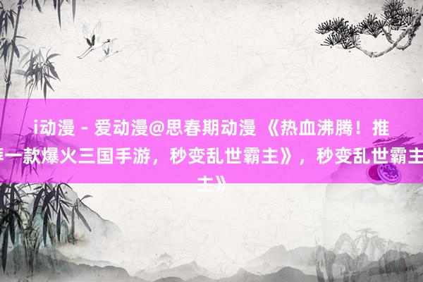 i动漫 - 爱动漫@思春期动漫 《热血沸腾！推荐一款爆火三国手游，秒变乱世霸主》，秒变乱世霸主》