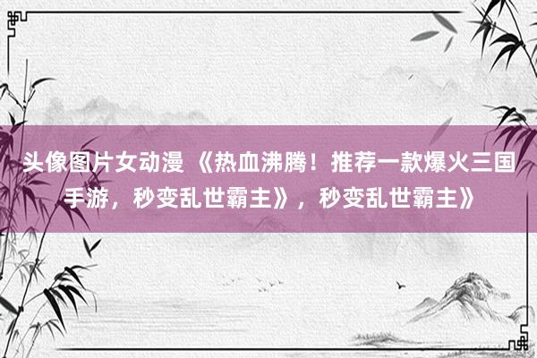 头像图片女动漫 《热血沸腾！推荐一款爆火三国手游，秒变乱世霸主》，秒变乱世霸主》