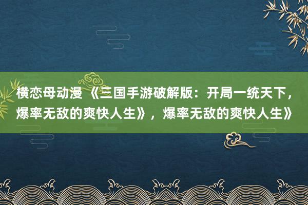 横恋母动漫 《三国手游破解版：开局一统天下，爆率无敌的爽快人生》，爆率无敌的爽快人生》