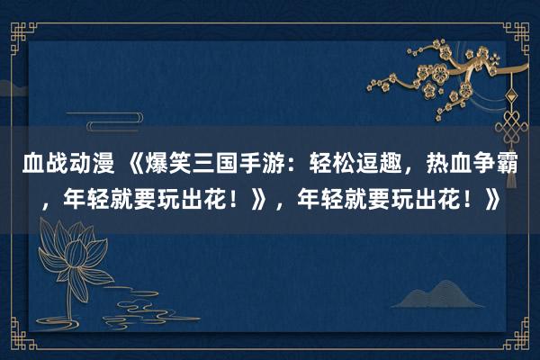 血战动漫 《爆笑三国手游：轻松逗趣，热血争霸，年轻就要玩出花！》，年轻就要玩出花！》