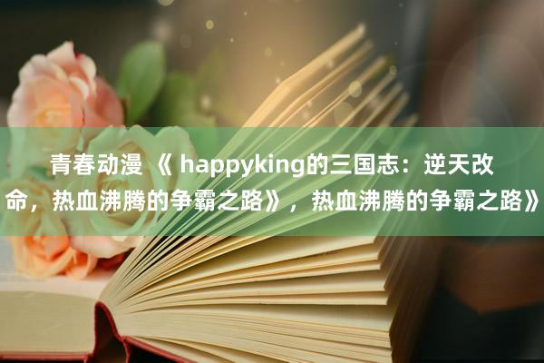 青春动漫 《 happyking的三国志：逆天改命，热血沸腾的争霸之路》，热血沸腾的争霸之路》