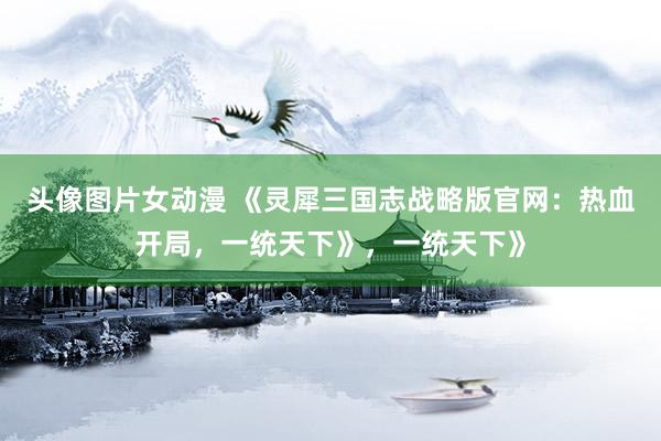 头像图片女动漫 《灵犀三国志战略版官网：热血开局，一统天下》，一统天下》