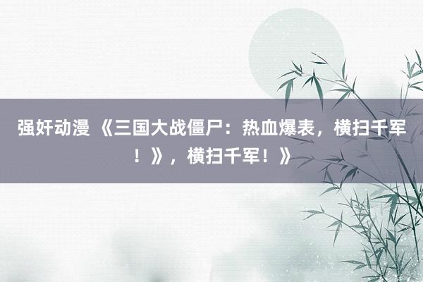 强奸动漫 《三国大战僵尸：热血爆表，横扫千军！》，横扫千军！》