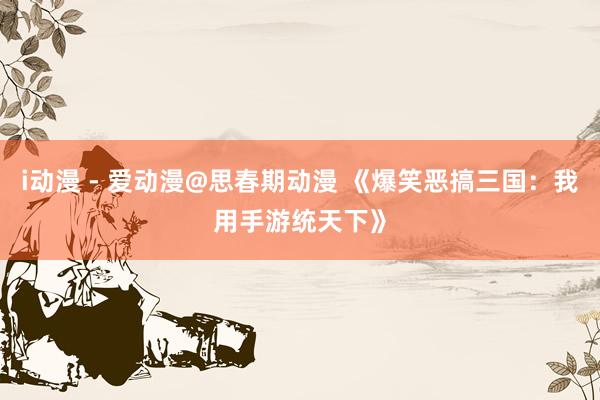 i动漫 - 爱动漫@思春期动漫 《爆笑恶搞三国：我用手游统天下》