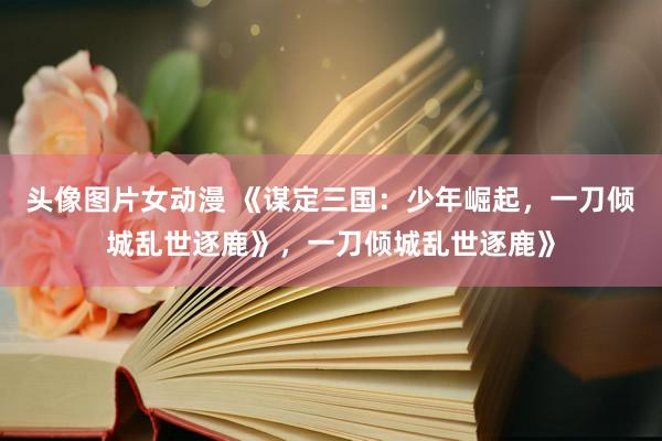 头像图片女动漫 《谋定三国：少年崛起，一刀倾城乱世逐鹿》，一刀倾城乱世逐鹿》