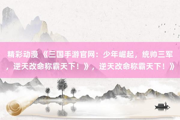 精彩动漫 《三国手游官网：少年崛起，统帅三军，逆天改命称霸天下！》，逆天改命称霸天下！》