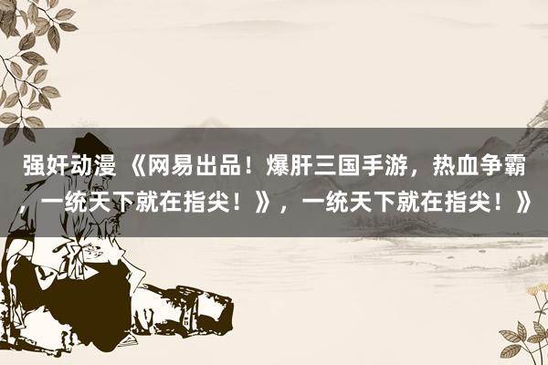 强奸动漫 《网易出品！爆肝三国手游，热血争霸，一统天下就在指尖！》，一统天下就在指尖！》