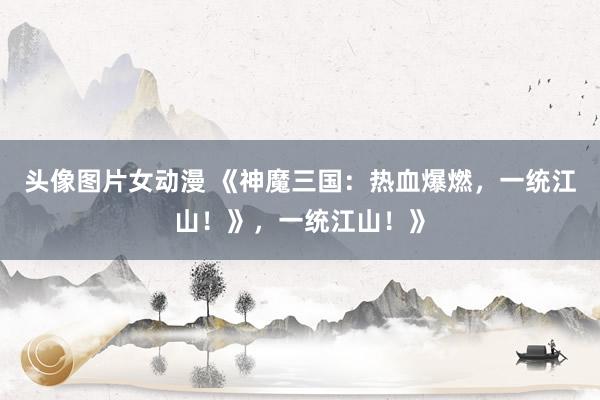 头像图片女动漫 《神魔三国：热血爆燃，一统江山！》，一统江山！》