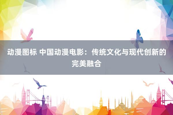 动漫图标 中国动漫电影：传统文化与现代创新的完美融合