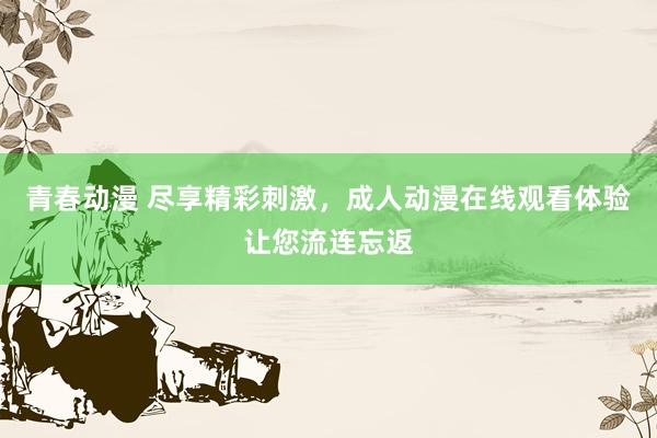 青春动漫 尽享精彩刺激，成人动漫在线观看体验让您流连忘返