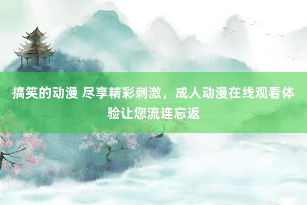 搞笑的动漫 尽享精彩刺激，成人动漫在线观看体验让您流连忘返
