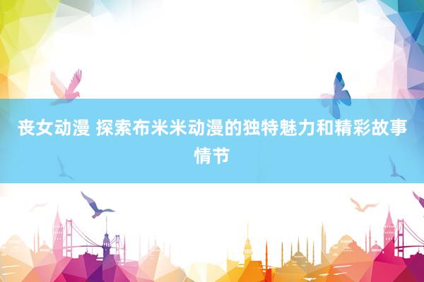 丧女动漫 探索布米米动漫的独特魅力和精彩故事情节