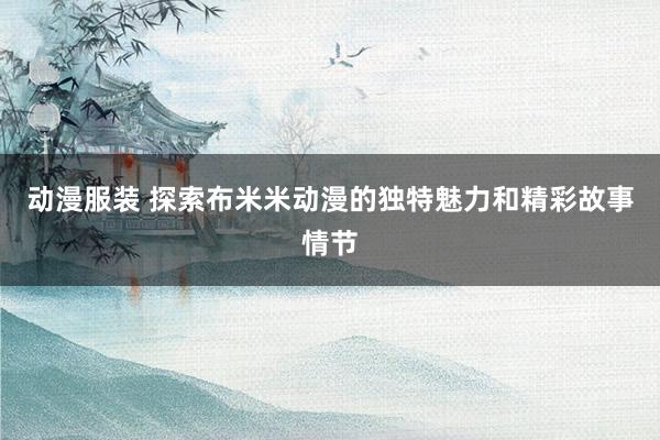 动漫服装 探索布米米动漫的独特魅力和精彩故事情节