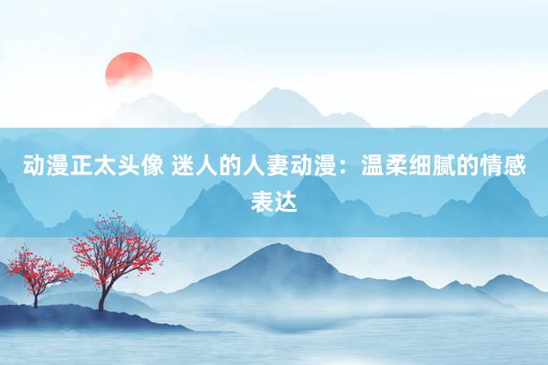 动漫正太头像 迷人的人妻动漫：温柔细腻的情感表达