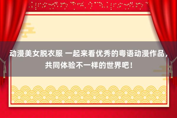 动漫美女脱衣服 一起来看优秀的粤语动漫作品，共同体验不一样的世界吧！