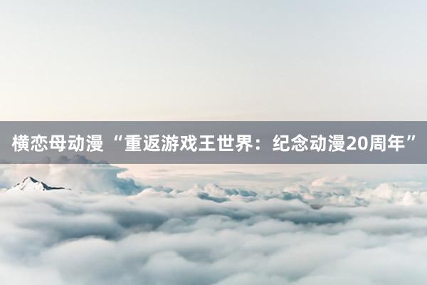 横恋母动漫 “重返游戏王世界：纪念动漫20周年”