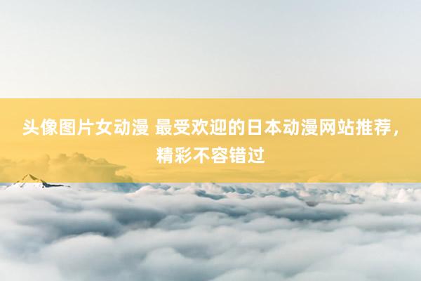 头像图片女动漫 最受欢迎的日本动漫网站推荐，精彩不容错过