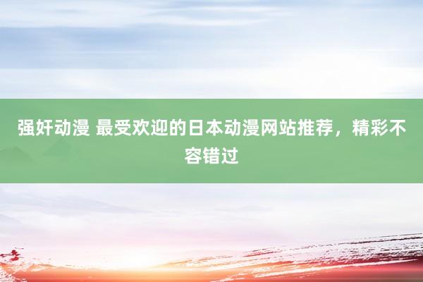 强奸动漫 最受欢迎的日本动漫网站推荐，精彩不容错过