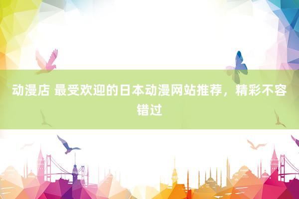 动漫店 最受欢迎的日本动漫网站推荐，精彩不容错过