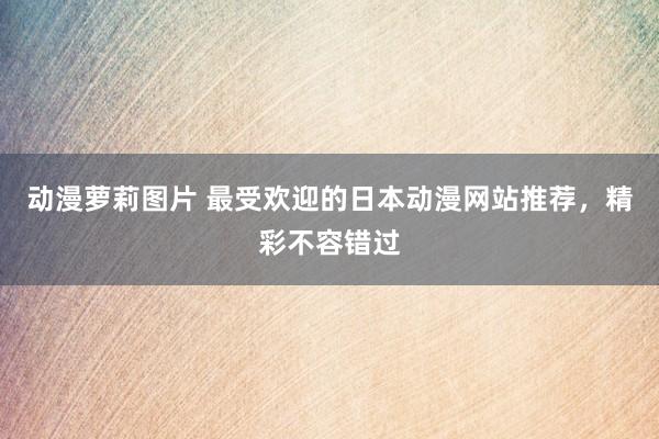 动漫萝莉图片 最受欢迎的日本动漫网站推荐，精彩不容错过